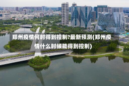 郑州疫情何时得到控制?最新预测(郑州疫情什么时候能得到控制)